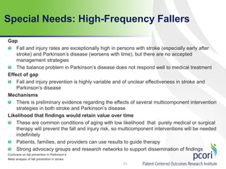 Special Needs: High-Frequency Fallers
Gap
Fall and injury rates are exceptionally high in persons with stroke (especially early after
stroke) and Parkinson’s disease (worsens with time), but there are no accepted
management strategies
The balance problem in Parkinson’s disease does not respond well to medical treatment
Effect of gap
Fall and injury prevention is highly variable and of unclear effectiveness in stroke and
Parkinson’s disease
Mechanisms
There is preliminary evidence regarding the effects of several multicomponent intervention
strategies in both stroke and Parkinson’s disease
Likelihood that findings would retain value over time
These are common conditions of aging with low likelihood that purely medical or surgical
therapy will prevent the fall and injury risk, so multicomponent interventions will be needed
indefinitely
Patients, families, and providers can use results to guide therapy
Strong advocacy groups and research networks to support dissemination of findings
Cochrane on fall prevention in Parkinson’s
Meta analysis of fall prevention in stroke
73
 