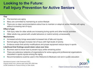 Looking to the Future:
Fall Injury Prevention for Active Seniors
Gap
The boomers are aging
Many are committed to maintaining an active lifestyle
There are no clear recommendations about how to maintain or adapt an active lifestyle with aging
without increasing risk of injury
Effect of gap
Fall injury rates for older adults are increasing during sports and other leisure activities
Older adults may persist with unsafe behaviors or restrict activity unnecessarily
Mechanisms
Increased activity brings associated increased risk of falls and injuries
Normal aging changes increase risk of injury with high levels of activity
Evidence exists that activity modifications and proper equipment reduce injury in sports
Likelihood that findings would retain value over time
Boomers want to know how to prevent injury while remaining active
There are extensive networks of organizations for active aging and professional organizations
interested in sports injuries among the aging
Recommendations could be used in the Welcome to Medicare visit and in public education
Recreational injuries in older Americans (CDC)
Physical activity risk in advance age review 2001-2009 data
ACSM Guidelines for Physical Activity for Older Adults
75
 