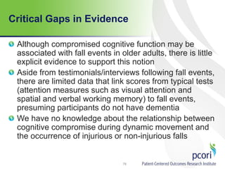 Critical Gaps in Evidence
Although compromised cognitive function may be
associated with fall events in older adults, there is little
explicit evidence to support this notion
Aside from testimonials/interviews following fall events,
there are limited data that link scores from typical tests
(attention measures such as visual attention and
spatial and verbal working memory) to fall events,
presuming participants do not have dementia
We have no knowledge about the relationship between
cognitive compromise during dynamic movement and
the occurrence of injurious or non-injurious falls
78
 