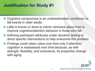 Justification for Study #1
Cognitive compromise is an underestimated contributor to
fall events in older adults
Little is known or done to inform clinicians about how to
improve cognitive/attention behavior in those who fall
Defining participant attributes under dynamic testing to
direct specific interventions to help overcome this problem
Findings could retain value over time only if attention/
cognition is reassessed over time because, as with
strength, flexibility, and endurance, its properties change
with aging
80
 