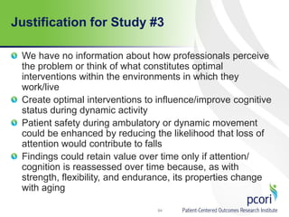 Justification for Study #3
We have no information about how professionals perceive
the problem or think of what constitutes optimal
interventions within the environments in which they
work/live
Create optimal interventions to influence/improve cognitive
status during dynamic activity
Patient safety during ambulatory or dynamic movement
could be enhanced by reducing the likelihood that loss of
attention would contribute to falls
Findings could retain value over time only if attention/
cognition is reassessed over time because, as with
strength, flexibility, and endurance, its properties change
with aging
84
 