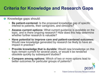 Criteria for Knowledge and Research Gaps
Knowledge gaps should:
 Be patient-centered: Is the proposed knowledge gap of specific
interest to patients, their caregivers, and clinicians?
 Assess current options: What current guidance is available on the
topic, and is there ongoing research? How does this help determine
whether further research is valuable?
 Have potential to improve care and patient-centered outcomes:
Would new knowledge generated by research be likely to have an
impact in practice?
 Provide knowledge that is durable: Would new knowledge on this
topic remain current for several years, or would it be rendered
obsolete quickly by subsequent studies?
 Compare among options: Which of two or more options lead to
better outcomes for particular groups of patients?
89
 