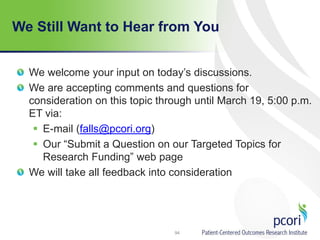 We Still Want to Hear from You
We welcome your input on today’s discussions.
We are accepting comments and questions for
consideration on this topic through until March 19, 5:00 p.m.
ET via:
 E-mail (falls@pcori.org)
 Our “Submit a Question on our Targeted Topics for
Research Funding” web page
We will take all feedback into consideration
94
 
