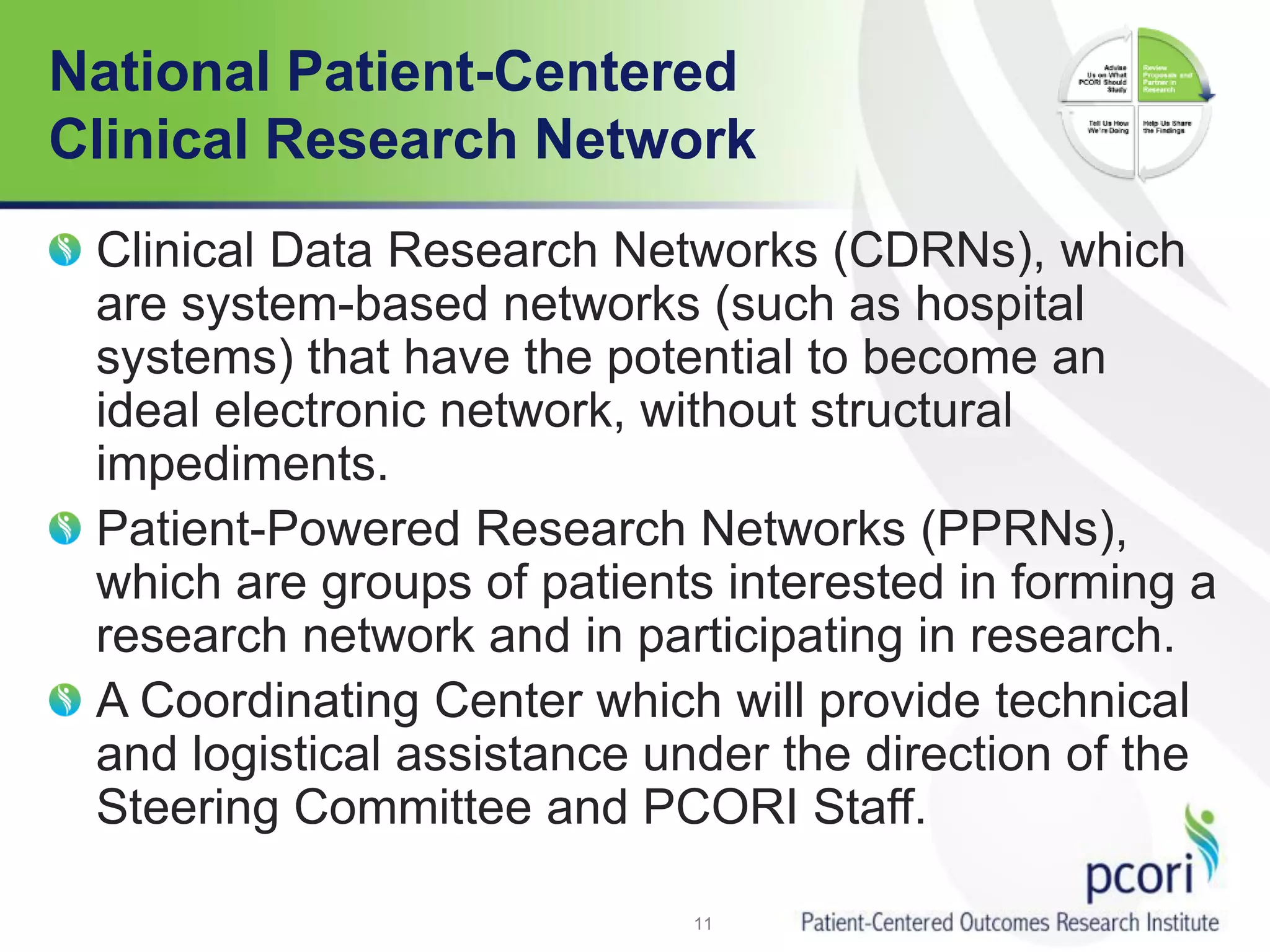 National Patient-Centered
Clinical Research Network
Clinical Data Research Networks (CDRNs), which
are system-based networks (such as hospital
systems) that have the potential to become an
ideal electronic network, without structural
impediments.
Patient-Powered Research Networks (PPRNs),
which are groups of patients interested in forming a
research network and in participating in research.
A Coordinating Center which will provide technical
and logistical assistance under the direction of the
Steering Committee and PCORI Staff.
11
 