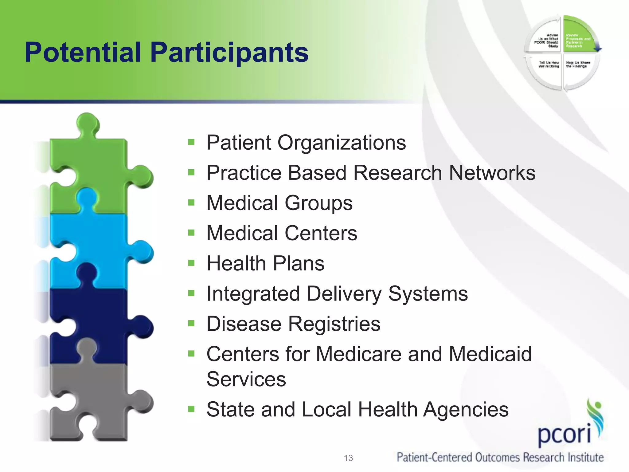 Potential Participants
 Patient Organizations
 Practice Based Research Networks
 Medical Groups
 Medical Centers
 Health Plans
 Integrated Delivery Systems
 Disease Registries
 Centers for Medicare and Medicaid
Services
 State and Local Health Agencies
13
 