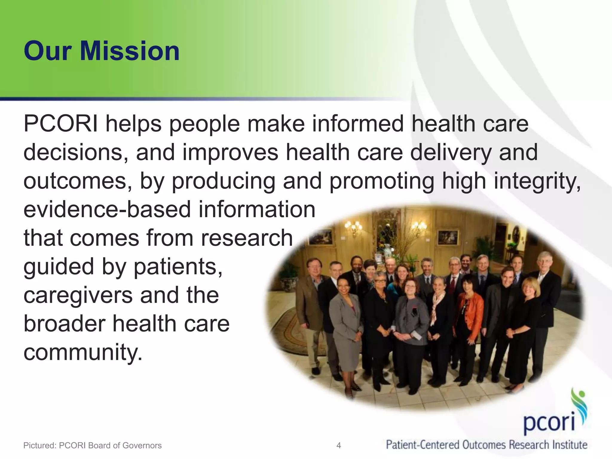 Our Mission
PCORI helps people make informed health care
decisions, and improves health care delivery and
outcomes, by producing and promoting high integrity,
evidence-based information
that comes from research
guided by patients,
caregivers and the
broader health care
community.
4Pictured: PCORI Board of Governors
 