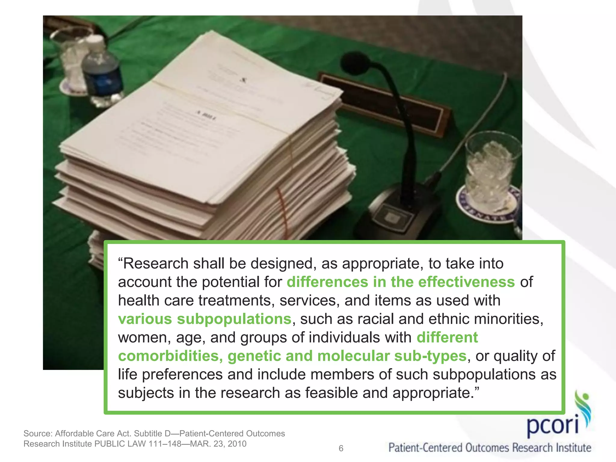 “Research shall be designed, as appropriate, to take into
account the potential for differences in the effectiveness of
health care treatments, services, and items as used with
various subpopulations, such as racial and ethnic minorities,
women, age, and groups of individuals with different
comorbidities, genetic and molecular sub-types, or quality of
life preferences and include members of such subpopulations as
subjects in the research as feasible and appropriate.”
Source: Affordable Care Act. Subtitle D—Patient-Centered Outcomes
Research Institute PUBLIC LAW 111–148—MAR. 23, 2010
6
 