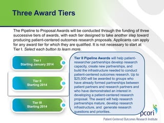 Three Award Tiers
The Pipeline to Proposal Awards will be conducted through the funding of three
successive tiers of awards, with each tier designed to take another step toward
producing patient-centered outcomes research proposals. Applicants can apply
for any award tier for which they are qualified. It is not necessary to start at
Tier I. Select each button to learn more.
Tier I
Starting January 2014

Tier II
Starting 2014

Tier III
Starting 2014

Tier II Pipeline Awards will help patientresearcher partnerships develop research
capacity, create new partnerships, and
build the infrastructure needed to conduct
patient-centered outcomes research. Up to
$25,000 will be awarded to groups who
have already formed partnerships between
patient partners and research partners and
who have demonstrated an interest in
developing a patient-centered research
proposal. The award will help research
partnerships mature, develop research
infrastructure, and generate research
questions and priorities.

 