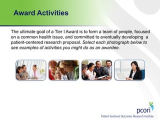 Award Activities
The ultimate goal of a Tier I Award is to form a team of people, focused
on a common health issue, and committed to eventually developing a
patient-centered research proposal. Select each photograph below to
see examples of activities you might do as an awardee.

 