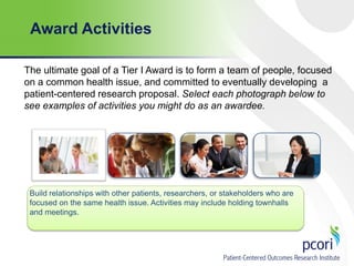 Award Activities
The ultimate goal of a Tier I Award is to form a team of people, focused
on a common health issue, and committed to eventually developing a
patient-centered research proposal. Select each photograph below to
see examples of activities you might do as an awardee.

Build relationships with other patients, researchers, or stakeholders who are
focused on the same health issue. Activities may include holding townhalls
and meetings.

 