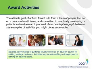 Award Activities
The ultimate goal of a Tier I Award is to form a team of people, focused
on a common health issue, and committed to eventually developing a
patient-centered research proposal. Select each photograph below to
see examples of activities you might do as an awardee.

Develop a governance or guidance structure such as an advisory council for
making strategic decisions. Activities may include drafting a strategic plan or
forming an advisory board.

 