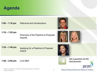 Agenda

1:00 – 1:10 pm

Welcome and Introductions

1:10 – 1:25 pm
Overview of the Pipeline to Proposal
Awards

1:25 – 1:40 pm

1:40 – 2:00 pm

Applying for a Pipeline to Proposal
Award

Ask a question via the
chat function.

Live Q&A

Opening a Pipeline to Patient-Centered Research Proposals
Twitter: #PCORI

2

 