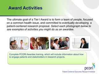 Award Activities
The ultimate goal of a Tier I Award is to form a team of people, focused
on a common health issue, and committed to eventually developing a
patient-centered research proposal. Select each photograph below to
see examples of activities you might do as an awardee.

Complete PCORI Awardee training, which will include information about how
to engage patients and stakeholders in research projects.

 