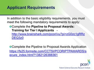 Applicant Requirements
In addition to the basic eligibility requirements, you must
meet the following mandatory requirements to apply:
Complete the Pipeline to Proposal Awards:
Training for Tier I Applicants http://www.brainshark.com/pcori/vu?pi=zG0zc1gRRz
DEQ3z0
Complete the Pipeline to Proposal Awards Application
https://fs25.formsite.com/CCTSI/PCORIPTPAWARDS/s
ecure_index.html?1382126388361

 