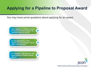 Applying for a Pipeline to Proposal Award
You may have some questions about applying for an award.

Can I apply for a Pipeline Award
if I have previously applied for
a PCORI research award?

If I am selected for a Tier I
award, am I guaranteed a Tier II
and a Tier III award?

If I complete a Tier III award, am
I guaranteed a PCORI research
award?

 