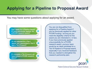 Applying for a Pipeline to Proposal Award
You may have some questions about applying for an award.

Can I apply for a Pipeline Award
if I have previously applied for
a PCORI research award?

If I am selected for a Tier I
award, am I guaranteed a Tier II
and a Tier III award?

If I complete a Tier III award, am
I guaranteed a PCORI research
award?

You are not disqualified from
applying for a Pipeline Award if
you’ve previously applied for other
PCORI funding—as long as you
meet the eligibility criteria for the
award you are interested in. In fact,
if you have previously applied
unsuccessfully for a PCORI
research award, you/your team
would be an ideal candidate for a
Tier III Pipeline to Proposal award,
especially if you received feedback
that you needed to strengthen the
research partnership plan.

 