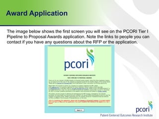 Award Application
The image below shows the first screen you will see on the PCORI Tier I
Pipeline to Proposal Awards application. Note the links to people you can
contact if you have any questions about the RFP or the application.

 