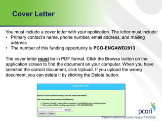 Cover Letter
You must include a cover letter with your application. The letter must include:
• Primary contact’s name, phone number, email address, and mailing
address
• The number of this funding opportunity is PCO-ENGAWD2013
The cover letter must be in PDF format. Click the Browse button on the
application screen to find the document on your computer. When you have
selected the correct document, click Upload. If you upload the wrong
document, you can delete it by clicking the Delete button.

 