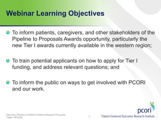 Webinar Learning Objectives
To inform patients, caregivers, and other stakeholders of the
Pipeline to Proposals Awards opportunity, particularly the
new Tier I awards currently available in the western region;
To train potential applicants on how to apply for Tier I
funding, and address relevant questions; and
To inform the public on ways to get involved with PCORI
and our work.

Opening a Pipeline to Patient-Centered Research Proposals
Twitter: #PCORI

3

 