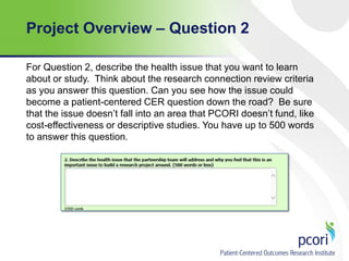Project Overview – Question 2
For Question 2, describe the health issue that you want to learn
about or study. Think about the research connection review criteria
as you answer this question. Can you see how the issue could
become a patient-centered CER question down the road? Be sure
that the issue doesn’t fall into an area that PCORI doesn’t fund, like
cost-effectiveness or descriptive studies. You have up to 500 words
to answer this question.

 