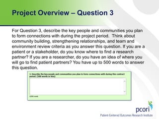 Project Overview – Question 3
For Question 3, describe the key people and communities you plan
to form connections with during the project period. Think about
community building, strengthening relationships, and team and
environment review criteria as you answer this question. If you are a
patient or a stakeholder, do you know where to find a research
partner? If you are a researcher, do you have an idea of where you
will go to find patient partners? You have up to 500 words to answer
this question.

 