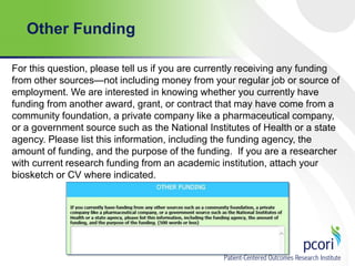 Other Funding
For this question, please tell us if you are currently receiving any funding
from other sources—not including money from your regular job or source of
employment. We are interested in knowing whether you currently have
funding from another award, grant, or contract that may have come from a
community foundation, a private company like a pharmaceutical company,
or a government source such as the National Institutes of Health or a state
agency. Please list this information, including the funding agency, the
amount of funding, and the purpose of the funding. If you are a researcher
with current research funding from an academic institution, attach your
biosketch or CV where indicated.

 