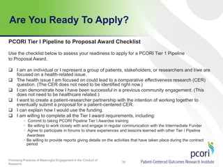 Are You Ready To Apply?
PCORI Tier I Pipeline to Proposal Award Checklist
Use the checklist below to assess your readiness to apply for a PCORI Tier 1 Pipeline
to Proposal Award.
 I am an individual or I represent a group of patients, stakeholders, or researchers and I/we are
focused on a health-related issue.
 The health issue I am focused on could lead to a comparative effectiveness research (CER)
question. (The CER does not need to be identified right now.)
 I can demonstrate how I have been successful in a previous community engagement. (This
does not need to be healthcare related.)
 I want to create a patient-researcher partnership with the intention of working together to
eventually submit a proposal for a patient-centered CER.
 I can explain how I would use the funding.
 I am willing to complete all the Tier I award requirements, including:
• Commit to taking PCORI Pipeline Tier I Awardee training
• Be willing to work closely with and engage in regular communication with the Intermediate Funder
• Agree to participate in forums to share experiences and lessons learned with other Tier I Pipeline
Awardees
• Be willing to provide reports giving details on the activities that have taken place during the contract
period

Promising Practices of Meaningful Engagement in the Conduct of
Research

39

 