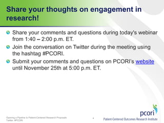 Share your thoughts on engagement in
research!
Share your comments and questions during today's webinar
from 1:40 – 2:00 p.m. ET.
Join the conversation on Twitter during the meeting using
the hashtag #PCORI.
Submit your comments and questions on PCORI’s website
until November 25th at 5:00 p.m. ET.

Opening a Pipeline to Patient-Centered Research Proposals
Twitter: #PCORI

4

 
