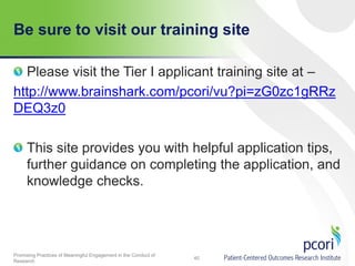 Be sure to visit our training site
Please visit the Tier I applicant training site at –
http://www.brainshark.com/pcori/vu?pi=zG0zc1gRRz
DEQ3z0

This site provides you with helpful application tips,
further guidance on completing the application, and
knowledge checks.

Promising Practices of Meaningful Engagement in the Conduct of
Research

40

 
