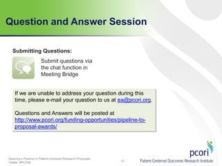 Question and Answer Session
Submitting Questions:
Submit questions via
the chat function in
Meeting Bridge

If we are unable to address your question during this
time, please e-mail your question to us at ea@pcori.org.
Questions and Answers will be posted at
http://www.pcori.org/funding-opportunities/pipeline-toproposal-awards/

Opening a Pipeline to Patient-Centered Research Proposals
Twitter: #PCORI

41

 