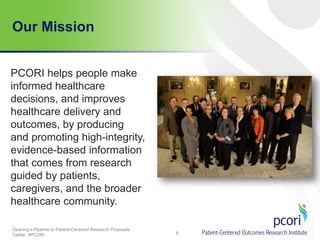Our Mission
PCORI helps people make
informed healthcare
decisions, and improves
healthcare delivery and
outcomes, by producing
and promoting high-integrity,
evidence-based information
that comes from research
guided by patients,
caregivers, and the broader
healthcare community.
Opening a Pipeline to Patient-Centered Research Proposals
Twitter: #PCORI

6

 