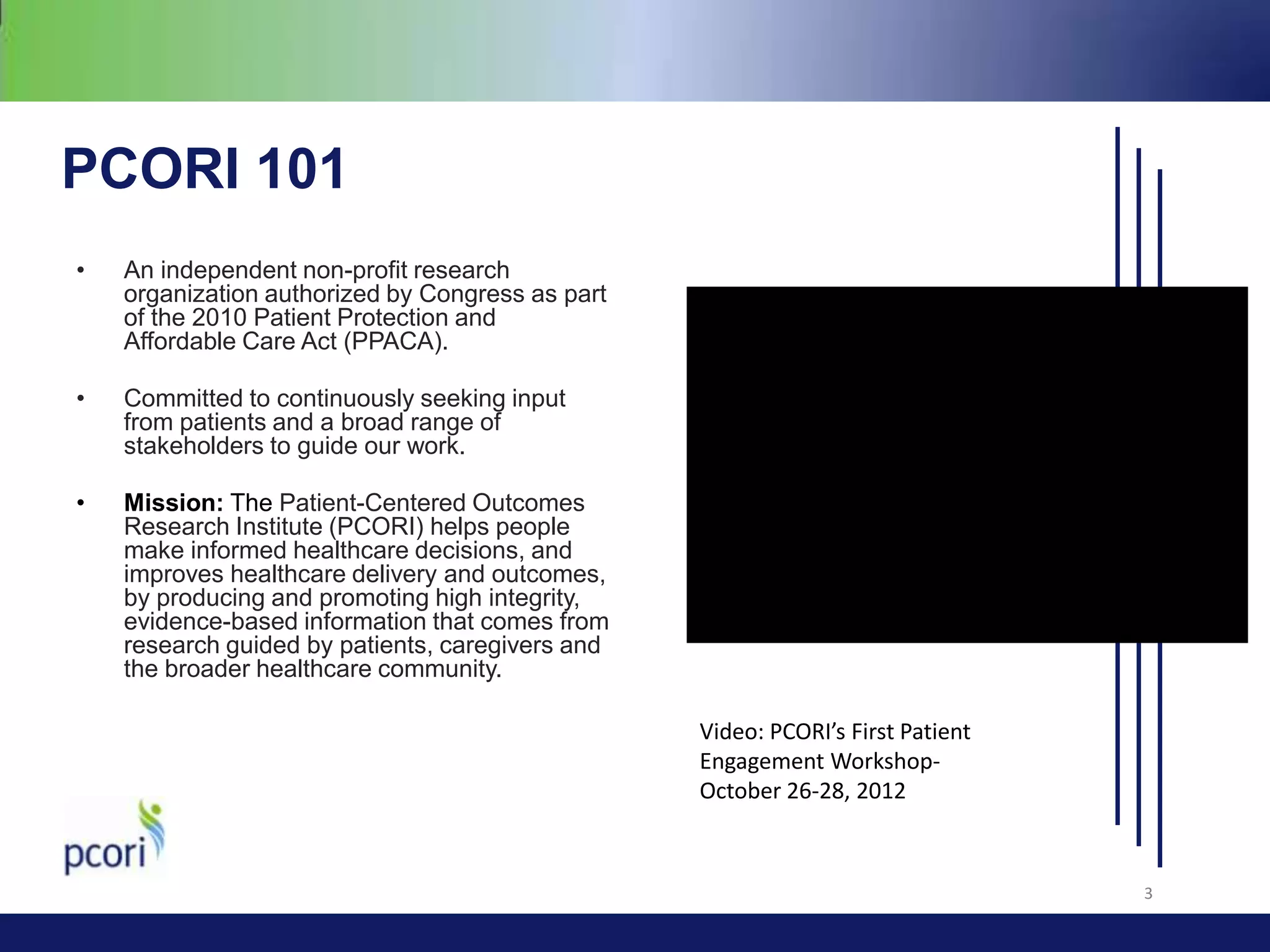 PCORI 101
•

An independent non-profit research
organization authorized by Congress as part
of the 2010 Patient Protection and
Affordable Care Act (PPACA).

•

Committed to continuously seeking input
from patients and a broad range of
stakeholders to guide our work.

•

Mission: The Patient-Centered Outcomes
Research Institute (PCORI) helps people
make informed healthcare decisions, and
improves healthcare delivery and outcomes,
by producing and promoting high integrity,
evidence-based information that comes from
research guided by patients, caregivers and
the broader healthcare community.
Video: PCORI’s First Patient
Engagement WorkshopOctober 26-28, 2012

3

 