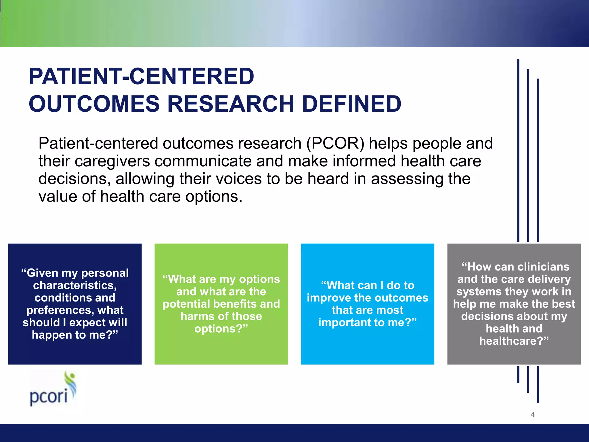 PATIENT-CENTERED
OUTCOMES RESEARCH DEFINED
Patient-centered outcomes research (PCOR) helps people and
their caregivers communicate and make informed health care
decisions, allowing their voices to be heard in assessing the
value of health care options.

“Given my personal
characteristics,
conditions and
preferences, what
should I expect will
happen to me?”

“What are my options
and what are the
potential benefits and
harms of those
options?”

“What can I do to
improve the outcomes
that are most
important to me?”

“How can clinicians
and the care delivery
systems they work in
help me make the best
decisions about my
health and
healthcare?”

4

 