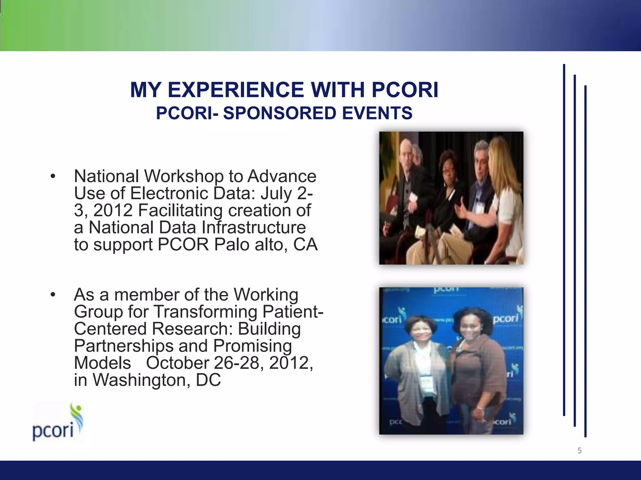 MY EXPERIENCE WITH PCORI
PCORI- SPONSORED EVENTS
• National Workshop to Advance
Use of Electronic Data: July 23, 2012 Facilitating creation of
a National Data Infrastructure
to support PCOR Palo alto, CA
• As a member of the Working
Group for Transforming PatientCentered Research: Building
Partnerships and Promising
Models October 26-28, 2012,
in Washington, DC

5

 