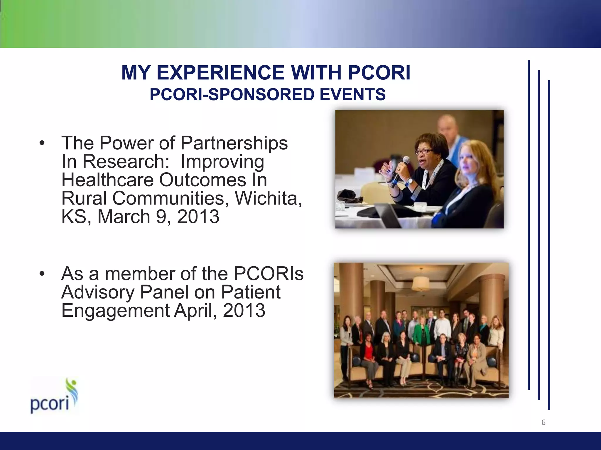 MY EXPERIENCE WITH PCORI
PCORI-SPONSORED EVENTS

• The Power of Partnerships
In Research: Improving
Healthcare Outcomes In
Rural Communities, Wichita,
KS, March 9, 2013

• As a member of the PCORIs
Advisory Panel on Patient
Engagement April, 2013

6

 