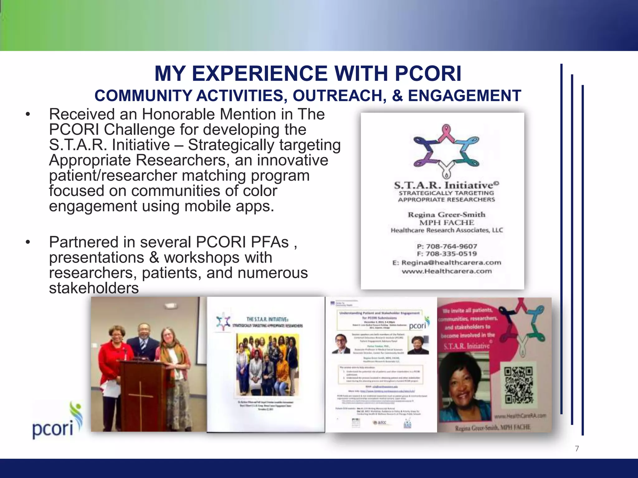 MY EXPERIENCE WITH PCORI
•

•

COMMUNITY ACTIVITIES, OUTREACH, & ENGAGEMENT
Received an Honorable Mention in The
PCORI Challenge for developing the
S.T.A.R. Initiative – Strategically targeting
Appropriate Researchers, an innovative
patient/researcher matching program
focused on communities of color
engagement using mobile apps.
Partnered in several PCORI PFAs ,
presentations & workshops with
researchers, patients, and numerous
stakeholders

7

 