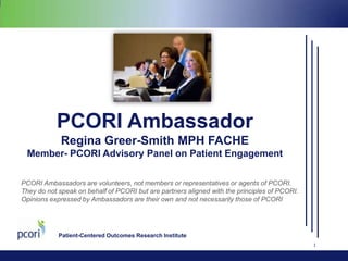PCORI Ambassador
Regina Greer-Smith MPH FACHE
Member- PCORI Advisory Panel on Patient Engagement
PCORI Ambassadors are volunteers, not members or representatives or agents of PCORI.
They do not speak on behalf of PCORI but are partners aligned with the principles of PCORI.
Opinions expressed by Ambassadors are their own and not necessarily those of PCORI

Patient-Centered Outcomes Research Institute
1

 