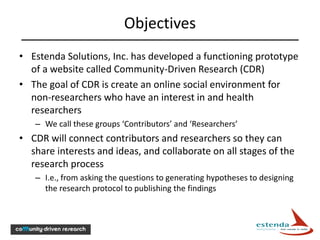 Objectives
• Estenda Solutions, Inc. has developed a functioning prototype
  of a website called Community-Driven Research (CDR)
• The goal of CDR is create an online social environment for
  non-researchers who have an interest in and health
  researchers
   – We call these groups ‘Contributors’ and ‘Researchers’
• CDR will connect contributors and researchers so they can
  share interests and ideas, and collaborate on all stages of the
  research process
   – I.e., from asking the questions to generating hypotheses to designing
     the research protocol to publishing the findings
 