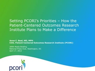 P A T IENT -CENTERED O U T C OM ES R ES EA R CH IN S T ITUTE




     Setting PCORI’s Priorities – How the
     Patient-Centered Outcomes Research
     Institute Plans to Make a Difference

     Anne C. Beal, MD, MPH
     COO, Patient-Centered Outcomes Research Institute (PCORI)

     JAMA Media Briefing
     National Press Club, Washington, DC
     April 17, 2012
 