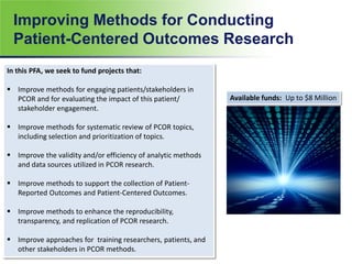 Improving Methods for Conducting
Patient-Centered Outcomes Research
10
In this PFA, we seek to fund projects that:
 Improve methods for engaging patients/stakeholders in
PCOR and for evaluating the impact of this patient/
stakeholder engagement.
 Improve methods for systematic review of PCOR topics,
including selection and prioritization of topics.
 Improve the validity and/or efficiency of analytic methods
and data sources utilized in PCOR research.
 Improve methods to support the collection of Patient-
Reported Outcomes and Patient-Centered Outcomes.
 Improve methods to enhance the reproducibility,
transparency, and replication of PCOR research.
 Improve approaches for training researchers, patients, and
other stakeholders in PCOR methods.
Available funds: Up to $8 Million
 