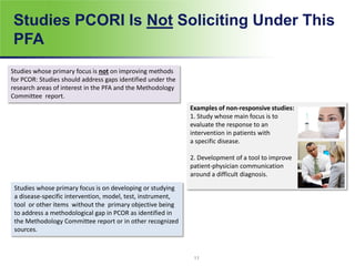 Studies PCORI Is Not Soliciting Under This
PFA
Studies whose primary focus is not on improving methods
for PCOR: Studies should address gaps identified under the
research areas of interest in the PFA and the Methodology
Committee report.
Studies whose primary focus is on developing or studying
a disease-specific intervention, model, test, instrument,
tool or other items without the primary objective being
to address a methodological gap in PCOR as identified in
the Methodology Committee report or in other recognized
sources.
Examples of non-responsive studies:
1. Study whose main focus is to
evaluate the response to an
intervention in patients with
a specific disease.
2. Development of a tool to improve
patient-physician communication
around a difficult diagnosis.
11
 