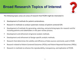 Broad Research Topics of Interest
The following topics areas are areas of research that PCORI might be interested in:
 Development of methods for patient-centeredness.
 Research in methods to conduct systematic reviews of patient-centered CER.
 Development of methods for generating, selecting, and prioritizing topics for research and for
including patients and stakeholders in the peer-review process.
 Development and refinement of general analytic methods.
 Development and refinement of design-specific analytic methods.
 Research that determines the validity and efficiency of data sources commonly used in PCOR.
 Research related to Patient-Centered Outcomes (PCOs) and Patient-Reported Outcomes (PROs).
 Research in methods to enhance the reproducibility, transparency, and replication of PCOR.
12
 