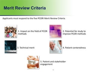 Merit Review Criteria
Applicants must respond to the five PCORI Merit Review Criteria.
1. Impact on the field of PCOR
methods
2. Potential for study to
improve PCOR methods
3. Technical merit 4. Patient-centeredness
5. Patient and stakeholder
engagement
14
 