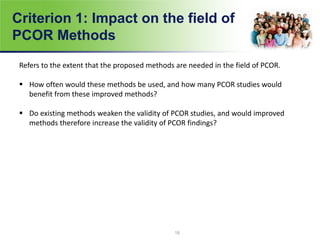 Criterion 1: Impact on the field of
PCOR Methods
Refers to the extent that the proposed methods are needed in the field of PCOR.
 How often would these methods be used, and how many PCOR studies would
benefit from these improved methods?
 Do existing methods weaken the validity of PCOR studies, and would improved
methods therefore increase the validity of PCOR findings?
15
 