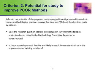 Criterion 2: Potential for study to
improve PCOR Methods
Refers to the potential of the proposed methodological investigation and its results to
change methodological practices in ways that improve PCOR and the decisions made
by patients.
 Does the research question address a critical gap in current methodological
understanding as noted in the Methodology Committee Report or in
other sources?
 Is the proposed approach feasible and likely to result in new standards or in the
improvement of existing standards?
16
 