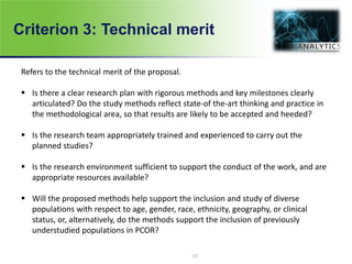 Criterion 3: Technical merit
Refers to the technical merit of the proposal.
 Is there a clear research plan with rigorous methods and key milestones clearly
articulated? Do the study methods reflect state-of the-art thinking and practice in
the methodological area, so that results are likely to be accepted and heeded?
 Is the research team appropriately trained and experienced to carry out the
planned studies?
 Is the research environment sufficient to support the conduct of the work, and are
appropriate resources available?
 Will the proposed methods help support the inclusion and study of diverse
populations with respect to age, gender, race, ethnicity, geography, or clinical
status, or, alternatively, do the methods support the inclusion of previously
understudied populations in PCOR?
17
 