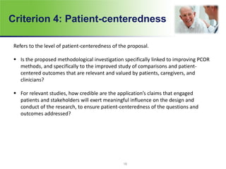 Criterion 4: Patient-centeredness
Refers to the level of patient-centeredness of the proposal.
 Is the proposed methodological investigation specifically linked to improving PCOR
methods, and specifically to the improved study of comparisons and patient-
centered outcomes that are relevant and valued by patients, caregivers, and
clinicians?
 For relevant studies, how credible are the application’s claims that engaged
patients and stakeholders will exert meaningful influence on the design and
conduct of the research, to ensure patient-centeredness of the questions and
outcomes addressed?
18
 