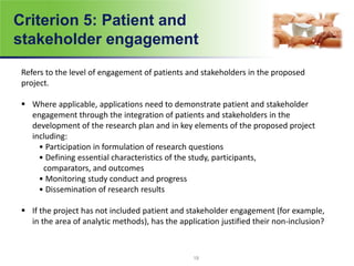 Criterion 5: Patient and
stakeholder engagement
Refers to the level of engagement of patients and stakeholders in the proposed
project.
 Where applicable, applications need to demonstrate patient and stakeholder
engagement through the integration of patients and stakeholders in the
development of the research plan and in key elements of the proposed project
including:
• Participation in formulation of research questions
• Defining essential characteristics of the study, participants,
comparators, and outcomes
• Monitoring study conduct and progress
• Dissemination of research results
 If the project has not included patient and stakeholder engagement (for example,
in the area of analytic methods), has the application justified their non-inclusion?
19
 