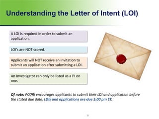 Understanding the Letter of Intent (LOI)
A LOI is required in order to submit an
application.
LOI’s are NOT scored.
Applicants will NOT receive an invitation to
submit an application after submitting a LOI.
An Investigator can only be listed as a PI on
one.
Of note: PCORI encourages applicants to submit their LOI and application before
the stated due date. LOIs and applications are due 5:00 pm ET.
21
 