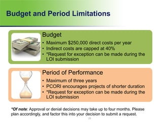 Budget and Period Limitations
Budget
• Maximum $250,000 direct costs per year
• Indirect costs are capped at 40%
• *Request for exception can be made during the
LOI submission
Period of Performance
• Maximum of three years
• PCORI encourages projects of shorter duration
• *Request for exception can be made during the
LOI submission
*Of note: Approval or denial decisions may take up to four months. Please
plan accordingly, and factor this into your decision to submit a request.
23
 